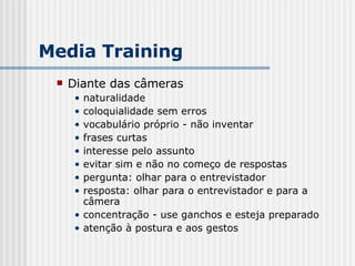 Diante das câmeras naturalidade coloquialidade sem erros vocabulário próprio - não inventar frases curtas interesse pelo assunto evitar sim e não no começo de respostas pergunta: olhar para o entrevistador resposta: olhar para o entrevistador e para a câmera concentração - use ganchos e esteja preparado atenção à postura e aos gestos Media Training 