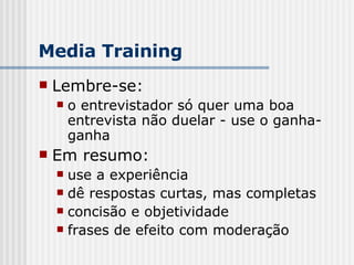 Lembre-se: o entrevistador só quer uma boa entrevista não duelar - use o ganha-ganha Em resumo: use a experiência dê respostas curtas, mas completas concisão e objetividade frases de efeito com moderação Media Training 