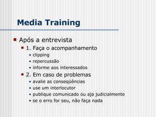 Após a entrevista 1. Faça o acompanhamento clipping repercussão informe aos interessados 2. Em caso de problemas avalie as conseqüências use um interlocutor publique comunicado ou aja judicialmente se o erro for seu, não faça nada Media Training 