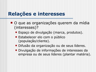 Relações e interesses O que as organizações querem da mídia (interesses)? Espaço de divulgação (marca, produtos). Estabelecer elo com o público (população/cliente). Difusão da organização ou de seus líderes. Divulgação de informações de interesses da empresa ou de seus líderes (plantar matéria). 