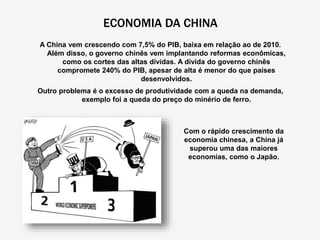 ECONOMIA DA CHINA 
A China vem crescendo com 7,5% do PIB, baixa em relação ao de 2010. 
Além disso, o governo chinês vem implantando reformas econômicas, 
como os cortes das altas dívidas. A dívida do governo chinês 
compromete 240% do PIB, apesar de alta é menor do que países 
desenvolvidos. 
Outro problema é o excesso de produtividade com a queda na demanda, 
exemplo foi a queda do preço do minério de ferro. 
Com o rápido crescimento da 
economia chinesa, a China já 
superou uma das maiores 
economias, como o Japão. 
 