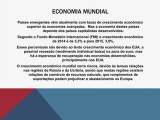 ECONOMIA MUNDIAL 
Países emergentes vêm atualmente com taxas de crescimento econômico 
superior ás economias avançadas. Mas a economia destes países 
depende dos países capitalistas desenvolvidos. 
Segundo o Fundo Monetário Internacional (FMI) o crescimento econômico 
de 2014 é de 3,3% e para 2015, 3,8%. 
Esses percentuais são devido ao lento crescimento econômico dos EUA, a 
possível recessão (rendimento individual baixo) na zona do euro, mas 
há a esperança de recuperação nas economias desenvolvidas, 
principalmente nos EUA. 
O crescimento econômico mundial corre riscos, devido ás tensas relações 
nas regiões da Rússia e da Ucrânia, sendo que nestas regiões existem 
relações de comércio de recursos naturais, que rompimentos de 
exportações podem prejudicar o abastecimento na Europa. 
 