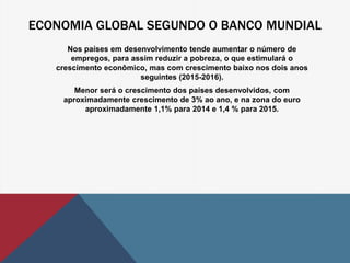 ECONOMIA GLOBAL SEGUNDO O BANCO MUNDIAL 
Nos países em desenvolvimento tende aumentar o número de 
empregos, para assim reduzir a pobreza, o que estimulará o 
crescimento econômico, mas com crescimento baixo nos dois anos 
seguintes (2015-2016). 
Menor será o crescimento dos países desenvolvidos, com 
aproximadamente crescimento de 3% ao ano, e na zona do euro 
aproximadamente 1,1% para 2014 e 1,4 % para 2015. 
 