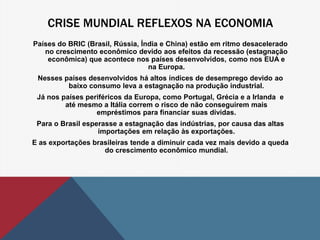 CRISE MUNDIAL REFLEXOS NA ECONOMIA 
Países do BRIC (Brasil, Rússia, Índia e China) estão em ritmo desacelerado 
no crescimento econômico devido aos efeitos da recessão (estagnação 
econômica) que acontece nos países desenvolvidos, como nos EUA e 
na Europa. 
Nesses países desenvolvidos há altos índices de desemprego devido ao 
baixo consumo leva a estagnação na produção industrial. 
Já nos países periféricos da Europa, como Portugal, Grécia e a Irlanda e 
até mesmo a Itália correm o risco de não conseguirem mais 
empréstimos para financiar suas dívidas. 
Para o Brasil esperasse a estagnação das indústrias, por causa das altas 
importações em relação às exportações. 
E as exportações brasileiras tende a diminuir cada vez mais devido a queda 
do crescimento econômico mundial. 
 