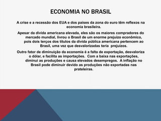 ECONOMIA NO BRASIL 
A crise e a recessão dos EUA e dos países da zona do euro têm reflexos na 
economia brasileira. 
Apesar da dívida americana elevada, eles são os maiores compradores do 
mercado mundial, livrou o Brasil de um enorme prejuízo econômico, 
pois dois terços dos títulos da dívida pública americana pertencem ao 
Brasil, uma vez que desvalorizadas teria prejuízos. 
Outro fator de diminuição da economia é a falta de exportação, desvaloriza 
o dólar, e facilita as importações. Com a baixa nas exportações, 
diminui as produções e causa elevados desempregos. A inflação no 
Brasil pode diminuir devido as produções não exportadas nas 
prateleiras. 
 