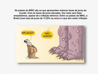 Os países do BRIC são os que apresentam maiores taxas de juros do 
mundo. Com as taxas de juros elevadas, fica mais caro fazer 
empréstimos, apesar de a inflação diminuir. Entre os países do BRIC, o 
Brasil (com taxa de juros de 11,25% ao ano) é o que tem maior inflação. 
 