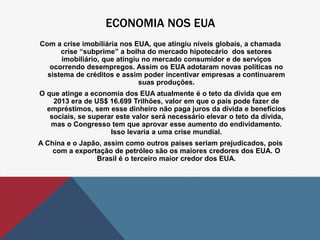 ECONOMIA NOS EUA 
Com a crise imobiliária nos EUA, que atingiu níveis globais, a chamada 
crise “subprime” a bolha do mercado hipotecário dos setores 
imobiliário, que atingiu no mercado consumidor e de serviços 
ocorrendo desempregos. Assim os EUA adotaram novas políticas no 
sistema de créditos e assim poder incentivar empresas a continuarem 
suas produções. 
O que atinge a economia dos EUA atualmente é o teto da dívida que em 
2013 era de US$ 16.699 Trilhões, valor em que o país pode fazer de 
empréstimos, sem esse dinheiro não paga juros da dívida e benefícios 
sociais, se superar este valor será necessário elevar o teto da dívida, 
mas o Congresso tem que aprovar esse aumento do endividamento. 
Isso levaria a uma crise mundial. 
A China e o Japão, assim como outros países seriam prejudicados, pois 
com a exportação de petróleo são os maiores credores dos EUA. O 
Brasil é o terceiro maior credor dos EUA. 
 