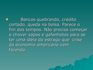 Bancos quebrando, crédito cortado, queda na bolsa. Parece o fim dos tempos. Não precisa começar a chover sapos e gafanhotos para se ter uma idéia do estrago que  crise da economia americana vem fazendo. 