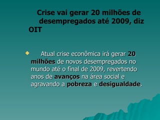 Atual crise econômica irá gerar  20   milhões  de novos desempregados no mundo até o final de 2009, revertendo anos de  avanços  na área social e agravando a  pobreza  e  desigualdade .  Crise vai gerar 20 milhões de  desempregados até 2009, diz OIT 