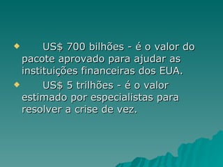 US$ 700 bilhões - é o valor do pacote aprovado para ajudar as instituições financeiras dos EUA. US$ 5 trilhões - é o valor estimado por especialistas para resolver a crise de vez. 