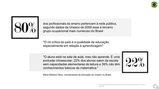 dos profissionais do ensino pertencem à rede pública,
segundo dados da Unesco de 2009 esse é terceiro
grupo ocupacional mais numeroso do Brasil
"O nó crítico do país é a qualidade da educação,
especialmente em relação à aprendizagem"
"O aluno está na sala de aula, mas não aprende. É uma
exclusão intraescolar: 22% dos alunos saem da escola
sem capacidades elementares de leitura e 39% não têm
conhecimentos básicos de matemática."
Maria Rebeca Otero, coordenadora de educação da Unesco no Brasil.
http://www.publico.pt/mundo/noticia/existe-um-apartheid-educacional-no-brasil-
1626450
 