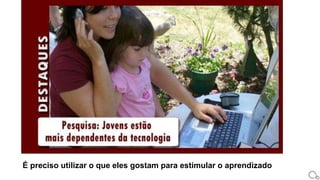 É preciso utilizar o que eles gostam para estimular o aprendizado
 