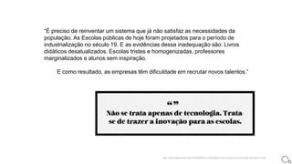 “É preciso de reinventar um sistema que já não satisfaz as necessidades da
população. As Escolas públicas de hoje foram projetados para o período de
industrialização no século 19. E as evidências dessa inadequação são: Livros
didáticos desatualizados. Escolas tristes e homogenizadas, professores
marginalizados e alunos sem inspiração.
E como resultado, as empresas têm dificuldade em recrutar novos talentos.”
http://www.fastcoexist.com/1679529/how-corporations-are-helping-to-solve-the-education-crisis
 