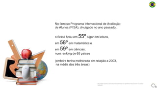 No famoso Programa Internacional de Avaliação
de Alunos (PISA), divulgado no ano passado,
o Brasil ficou em 55º lugar em leitura,
em 58º em matemática e
em 59º em ciências,
num ranking de 65 países
(embora tenha melhorado em relação a 2003,
na média das três áreas)
http://www.publico.pt/mundo/noticia/existe-um-apartheid-educacional-no-brasil-
1626450
 