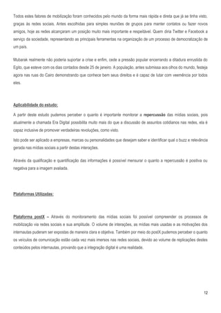 Todos estes fatores de mobilização foram conhecidos pelo mundo da forma mais rápida e direta que já se tinha visto,
graças às redes sociais. Antes escolhidas para simples reuniões de grupos para manter contatos ou fazer novos
amigos, hoje as redes alcançaram um posição muito mais importante e respeitável. Quem diria Twitter e Facebook a
serviço da sociedade, representando as principais ferramentas na organização de um processo de democratização de
um país.

Mubarak realmente não poderia suportar a crise e enfim, cede a pressão popular encerrando a ditadura enrustida do
Egito, que esteve com os dias contados desde 25 de janeiro. A população, antes submissa aos olhos do mundo, festeja
agora nas ruas do Cairo demonstrando que conhece bem seus direitos e é capaz de lutar com veemência por todos
eles.



Aplicabilidade do estudo:

A partir deste estudo pudemos perceber o quanto é importante monitorar a repercussão das mídias sociais, pois
atualmente a chamada Era Digital possibilita muito mais do que a discussão de assuntos cotidianos nas redes, ela é
capaz inclusive de promover verdadeiras revoluções, como visto.

Isto pode ser aplicado a empresas, marcas ou personalidades que desejam saber e identificar qual o buzz e relevância
gerada nas mídias sociais a partir destas interações.

Através da qualificação e quantificação das informações é possível mensurar o quanto a repercussão é positiva ou
negativa para a imagem avaliada.




Plataformas Utilizadas:




Plataforma postX – Através do monitoramento das mídias sociais foi possível compreender os processos de
mobilização via redes sociais e sua amplitude. O volume de interações, as mídias mais usadas e as motivações dos
internautas puderam ser expostas de maneira clara e objetiva. Também por meio do postX pudemos perceber o quanto
os veículos de comunicação estão cada vez mais imersos nas redes sociais, devido ao volume de replicações destes
conteúdos pelos internautas, provando que a integração digital é uma realidade.




                                                                                                                 12
 