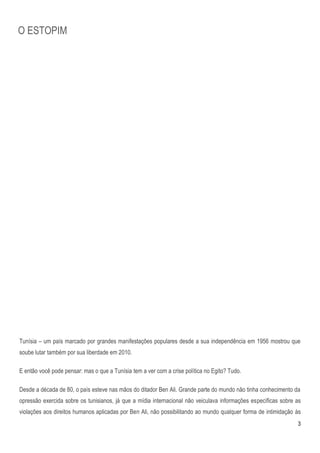 O ESTOPIM




Tunísia – um país marcado por grandes manifestações populares desde a sua independência em 1956 mostrou que
soube lutar também por sua liberdade em 2010.

E então você pode pensar: mas o que a Tunísia tem a ver com a crise política no Egito? Tudo.

Desde a década de 80, o país esteve nas mãos do ditador Ben Ali. Grande parte do mundo não tinha conhecimento da
opressão exercida sobre os tunisianos, já que a mídia internacional não veiculava informações específicas sobre as
violações aos direitos humanos aplicadas por Ben Ali, não possibilitando ao mundo qualquer forma de intimidação às
                                                                                                                3
 