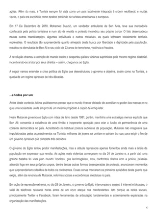 ações. Além do mais, a Tunísia sempre foi vista como um país totalmente integrado à ordem neoliberal, e muitas
vezes, o país era escolhido como destino preferido de turistas americanos e europeus.

Em 17 De Dezembro de 2010, Mohamed Buazizi, um vendedor ambulante de Ben Aros, teve sua mercadoria
confiscada pela polícia tunisiana e num ato de revolta e protesto incendiou seu próprio corpo. O fato desencadeou
muitas outras manifestações, algumas individuais e outras massivas, as quais sofreram inicialmente terríveis
repressões. O resultado tão surpreendente quanto almejado desta busca por liberdade e dignidade pela população,
resultou na derrubada de Ben Ali e seu ciclo de 23 anos de terrorismo, violência e fraudes.

A revolução chamou a atenção do mundo inteiro e despertou países vizinhos suprimidos pelo mesmo regime ditatorial,
incentivando-os a lutar por seus direitos – assim, chegamos ao Egito.

A seguir vamos entender a crise política do Egito que desestruturou o governo e objetiva, assim como na Tunísia, a
queda de um regime opressor de três décadas.




...e todos por um

Antes deste contexto, talvez pudéssemos pensar que o mundo tivesse deixado de acreditar no poder das massas e no
que uma sociedade unida em prol de um mesmo propósito é capaz de conquistar.

Hosni Mubarak governou o Egito com mãos de ferro desde 1981, porém, mantinha uma estratégia menos explícita que
Ben Ali: consentia a existência de uma tímida e inoperante oposição para criar a ilusão de permanência de uma
corrente democrática no país. Acreditando na habitual postura submissa da população, Mubarak não imaginava que
impulsionados pelos acontecimentos na Tunísia, milhares de jovens se uniriam e sairiam às ruas para exigir o fim de
um governo opressor que completa três décadas.

O governo do Egito tentou proibir manifestações, mas a atitude repressora apenas fomentou ainda mais a ânsia da
população em expressar sua revolta. As ações mais violentas começaram no dia 24 de Janeiro e, a partir daí, uma
grande batalha foi vista pelo mundo: bombas, gás lacrimogêneo, tiros, confrontos diretos com a polícia, pessoas
ateando fogo em seus próprios corpos, dentre tantas outras formas desesperadas de protesto, anunciavam momentos
que surpreenderiam cidadãos de todos os continentes. Essas cenas marcaram os primeiros episódios desta guerra que
exigia, além da renúncia de Mubarak, reformas sociais e econômicas imediatas no país.

Em ação de repressão extrema, no dia 28 de Janeiro, o governo do Egito interrompeu o acesso à internet e bloqueou o
sinal de telefones celulares horas antes de um novo ataque dos manifestantes. Isto porque as redes sociais,
principalmente Twitter e Facebook, foram ferramentas de articulação fundamentais e extremamente exploradas na
organização das manifestações.

                                                                                                                  4
 