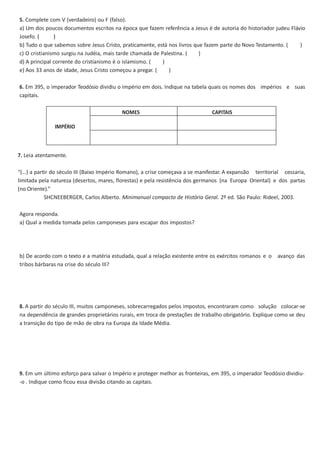 5. Complete com V (verdadeiro) ou F (falso).
a) Um dos poucos documentos escritos na época que fazem referência a Jesus é de autoria do historiador judeu Flávio
Josefo. (
)
b) Tudo o que sabemos sobre Jesus Cristo, praticamente, está nos livros que fazem parte do Novo Testamento. (
)
c) O cristianismo surgiu na Judéia, mais tarde chamada de Palestina. (
)
d) A principal corrente do cristianismo é o islamismo. (
)
e) Aos 33 anos de idade, Jesus Cristo começou a pregar. (
)
6. Em 395, o imperador Teodósio dividiu o império em dois. Indique na tabela quais os nomes dos impérios e suas
capitais.
NOMES

CAPITAIS

IMPÉRIO

7. Leia atentamente.
“(…) a partir do século III (Baixo Império Romano), a crise começava a se manifestar. A expansão territorial cessaria,
limitada pela natureza (desertos, mares, florestas) e pela resistência dos germanos (na Europa Oriental) e dos partas
(no Oriente).”
SHCNEEBERGER, Carlos Alberto. Minimanual compacto de História Geral. 2º ed. São Paulo: Rideel, 2003.
Agora responda.
a) Qual a medida tomada pelos camponeses para escapar dos impostos?

b) De acordo com o texto e a matéria estudada, qual a relação existente entre os exércitos romanos e o avanço das
tribos bárbaras na crise do século III?

8. A partir do século III, muitos camponeses, sobrecarregados pelos impostos, encontraram como solução colocar-se
na dependência de grandes proprietários rurais, em troca de prestações de trabalho obrigatório. Explique como se deu
a transição do tipo de mão de obra na Europa da Idade Média.

9. Em um último esforço para salvar o Império e proteger melhor as fronteiras, em 395, o imperador Teodósio dividiu-o . Indique como ficou essa divisão citando as capitais.

 