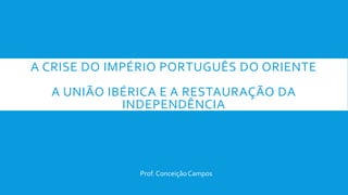 A CRISE DO IMPÉRIO PORTUGUÊS DO ORIENTE
A UNIÃO IBÉRICA E A RESTAURAÇÃO DA
INDEPENDÊNCIA
Prof. ConceiçãoCampos
 