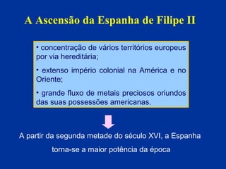 A Ascensão da Espanha de Filipe II
• concentração de vários territórios europeus
por via hereditária;
• extenso império colonial na América e no
Oriente;
• grande fluxo de metais preciosos oriundos
das suas possessões americanas.

A partir da segunda metade do século XVI, a Espanha
torna-se a maior potência da época

 
