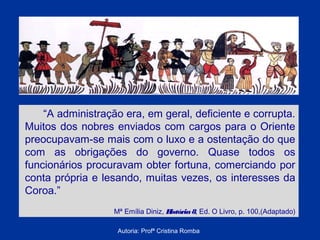 “A administração era, em geral, deficiente e corrupta.
Muitos dos nobres enviados com cargos para o Oriente
preocupavam-se mais com o luxo e a ostentação do que
com as obrigações do governo. Quase todos os
funcionários procuravam obter fortuna, comerciando por
conta própria e lesando, muitas vezes, os interesses da
Coroa.”
Mª Emília Diniz, H
istória 8, Ed. O Livro, p. 100,(Adaptado)
Autoria: Profª Cristina Romba

 