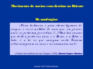 Movimento de navios com destino ao Oriente

Os naufrágios
« Co is a la s tim o s a , e p a ra c ho ra r lá g rim a s d e
s a ng ue , é ve r a m ultid ã o d e na us q ue , e m p o uc o s
a no s , s e p e rd e ra m p o r c o biç a . (. . . ) Um a d a s c a us a s
q ue d e ita a p e rd e r a s na us , e o Re ino , e a Í ia , e
nd
tud o , é a d e o s q ue na ve g a m ne s ta Ca rre ira
s o bre c a rre g a re m a s na us e a s a rrum a re m m a l. »
«Tratado das batalhas da nau Chagas» (1539), H
istória Trágico- M
arítim
a

Autoria: Profª Cristina Romba

 