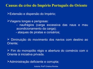 Causas da crise do Império Português do Oriente
Extensão e dispersão do Império;
Viagens longas e perigosas:
- naufrágios (carga excessiva das naus e mau
acondicionamento da carga);
- ataques de piratas e corsários;
 Diminuição do movimento dos navios com destino ao
Oriente;
 Fim do monopólio régio e abertura do comércio com o
Oriente à iniciativa privada.
Administração deficiente e corrupta;
Autoria: Profª Cristina Romba

 
