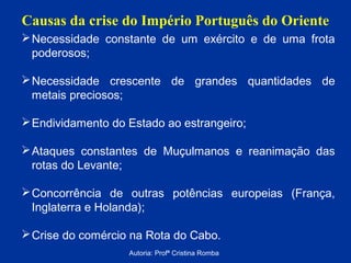 Causas da crise do Império Português do Oriente
 Necessidade constante de um exército e de uma frota
poderosos;
 Necessidade crescente de grandes quantidades de
metais preciosos;
 Endividamento do Estado ao estrangeiro;
 Ataques constantes de Muçulmanos e reanimação das
rotas do Levante;
 Concorrência de outras potências europeias (França,
Inglaterra e Holanda);
 Crise do comércio na Rota do Cabo.
Autoria: Profª Cristina Romba

 