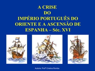 A CRISE
DO
IMPÉRIO PORTUGUÊS DO
ORIENTE E A ASCENSÃO DE
ESPANHA – Séc. XVI

Autoria: Profª Cristina Romba

 