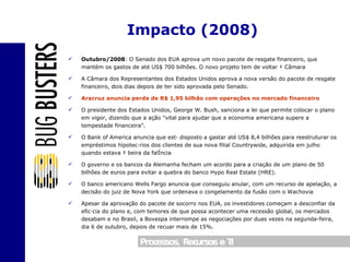 Outubro/2008 : O Senado dos EUA aprova um novo pacote de resgate financeiro, que mantém os gastos de até US$ 700 bilhões. O novo projeto tem de voltar à Câmara A Câmara dos Representantes dos Estados Unidos aprova a nova versão do pacote de resgate financeiro, dois dias depois de ter sido aprovada pelo Senado. Aracruz anuncia perda de R$ 1,95 bilhão com operações no mercado financeiro O presidente dos Estados Unidos, George W. Bush, sanciona a lei que permite colocar o plano em vigor, dizendo que a ação "vital para ajudar que a economia americana supere a tempestade financeira". O Bank of America anuncia que está disposto a gastar até US$ 8,4 bilhões para reestruturar os empréstimos hipotecários dos clientes de sua nova filial Countrywide, adquirida em julho quando estava à beira da falência O governo e os bancos da Alemanha fecham um acordo para a criação de um plano de 50 bilhões de euros para evitar a quebra do banco Hypo Real Estate (HRE). O banco americano Wells Fargo anuncia que conseguiu anular, com um recurso de apelação, a decisão do juiz de Nova York que ordenava o congelamento da fusão com o Wachovia Apesar da aprovação do pacote de socorro nos EUA, os investidores começam a desconfiar da eficácia do plano e, com temores de que possa acontecer uma recessão global, os mercados desabam e no Brasil, a Bovespa interrompe as negociações por duas vezes na segunda-feira, dia 6 de outubro, depois de recuar mais de 15%. Impacto (2008) 