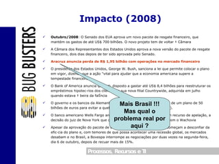 Outubro/2008 : O Senado dos EUA aprova um novo pacote de resgate financeiro, que mantém os gastos de até US$ 700 bilhões. O novo projeto tem de voltar à Câmara A Câmara dos Representantes dos Estados Unidos aprova a nova versão do pacote de resgate financeiro, dois dias depois de ter sido aprovada pelo Senado. Aracruz anuncia perda de R$ 1,95 bilhão com operações no mercado financeiro O presidente dos Estados Unidos, George W. Bush, sanciona a lei que permite colocar o plano em vigor, dizendo que a ação "vital para ajudar que a economia americana supere a tempestade financeira". O Bank of America anuncia que está disposto a gastar até US$ 8,4 bilhões para reestruturar os empréstimos hipotecários dos clientes de sua nova filial Countrywide, adquirida em julho quando estava à beira da falência O governo e os bancos da Alemanha fecham um acordo para a criação de um plano de 50 bilhões de euros para evitar a quebra do banco Hypo Real Estate (HRE). O banco americano Wells Fargo anuncia que conseguiu anular, com um recurso de apelação, a decisão do juiz de Nova York que ordenava o congelamento da fusão com o Wachovia Apesar da aprovação do pacote de socorro nos EUA, os investidores começam a desconfiar da eficácia do plano e, com temores de que possa acontecer uma recessão global, os mercados desabam e no Brasil, a Bovespa interrompe as negociações por duas vezes na segunda-feira, dia 6 de outubro, depois de recuar mais de 15%. Impacto (2008) Mais Brasil !!! Mas qual o problema real por aqui ? 