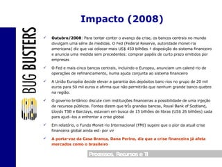 Outubro/2008 : Para tentar conter o avanço da crise, os bancos centrais no mundo divulgam uma série de medidas. O Fed (Federal Reserve, autoridade monetária americana) diz que vai colocar mais US$ 450 bilhões à disposição do sistema financeiro e anuncia uma medida sem precedentes: comprar papéis de curto prazo emitidos por empresas O Fed e mais cinco bancos centrais, incluindo o Europeu, anunciam um calendário de operações de refinanciamento, numa ajuda conjunta ao sistema financeiro A União Européia decide elevar a garantia dos depósitos bancários no grupo de 20 mil euros para 50 mil euros e afirma que não permitirão que nenhum grande banco quebre na região. O governo britânico discute com instituições financeiras a possibilidade de uma injeção de recursos públicos. Fontes dizem que três grandes bancos, Royal Bank of Scotland, Lloyds TSB e Barclays, estavam em busca de 15 bilhões de libras (US$ 26 bilhões) cada para ajudá-los a enfrentar a crise global Em relatório, o Fundo Monetário Internacional (FMI) sugere que o pior da atual crise financeira global ainda está por vir A porta-voz da Casa Branca, Dana Perino, diz que a crise financeira já afeta mercados como o brasileiro Impacto (2008) 