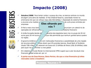 Outubro/2008 : Para tentar conter o avanço da crise, os bancos centrais no mundo divulgam uma série de medidas. O Fed (Federal Reserve, autoridade monetária americana) diz que vai colocar mais US$ 450 bilhões à disposição do sistema financeiro e anuncia uma medida sem precedentes: comprar papéis de curto prazo emitidos por empresas O Fed e mais cinco bancos centrais, incluindo o Europeu, anunciam um calendário de operações de refinanciamento, numa ajuda conjunta ao sistema financeiro A União Européia decide elevar a garantia dos depósitos bancários no grupo de 20 mil euros para 50 mil euros e afirma que não permitirão que nenhum grande banco quebre na região. O governo britânico discute com instituições financeiras a possibilidade de uma injeção de recursos públicos. Fontes dizem que três grandes bancos, Royal Bank of Scotland, Lloyds TSB e Barclays, estavam em busca de 15 bilhões de libras (US$ 26 bilhões) cada para ajudá-los a enfrentar a crise global Em relatório, o Fundo Monetário Internacional (FMI) sugere que o pior da atual crise financeira global ainda está por vir A porta-voz da Casa Branca, Dana Perino, diz que a crise financeira já afeta mercados como o brasileiro Impacto (2008) Eles olhando por nós ? 