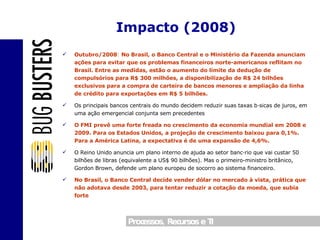 Outubro/2008 :  No Brasil, o Banco Central e o Ministério da Fazenda anunciam ações para evitar que os problemas financeiros norte-americanos reflitam no Brasil. Entre as medidas, estão o aumento do limite da dedução de compulsórios para R$ 300 milhões, a disponibilização de R$ 24 bilhões exclusivos para a compra de carteira de bancos menores e ampliação da linha de crédito para exportações em R$ 5 bilhões. Os principais bancos centrais do mundo decidem reduzir suas taxas básicas de juros, em uma ação emergencial conjunta sem precedentes O FMI prevê uma forte freada no crescimento da economia mundial em 2008 e 2009. Para os Estados Unidos, a projeção de crescimento baixou para 0,1%. Para a América Latina, a expectativa é de uma expansão de 4,6%. O Reino Unido anuncia um plano interno de ajuda ao setor bancário que vai custar 50 bilhões de libras (equivalente a US$ 90 bilhões). Mas o primeiro-ministro britânico, Gordon Brown, defende um plano europeu de socorro ao sistema financeiro. No Brasil, o Banco Central decide vender dólar no mercado à vista, prática que não adotava desde 2003, para tentar reduzir a cotação da moeda, que subia forte Impacto (2008) 