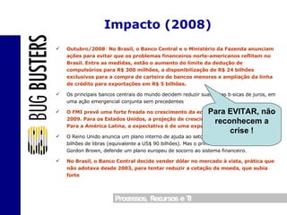 Outubro/2008 :  No Brasil, o Banco Central e o Ministério da Fazenda anunciam ações para evitar que os problemas financeiros norte-americanos reflitam no Brasil. Entre as medidas, estão o aumento do limite da dedução de compulsórios para R$ 300 milhões, a disponibilização de R$ 24 bilhões exclusivos para a compra de carteira de bancos menores e ampliação da linha de crédito para exportações em R$ 5 bilhões. Os principais bancos centrais do mundo decidem reduzir suas taxas básicas de juros, em uma ação emergencial conjunta sem precedentes O FMI prevê uma forte freada no crescimento da economia mundial em 2008 e 2009. Para os Estados Unidos, a projeção de crescimento baixou para 0,1%. Para a América Latina, a expectativa é de uma expansão de 4,6%. O Reino Unido anuncia um plano interno de ajuda ao setor bancário que vai custar 50 bilhões de libras (equivalente a US$ 90 bilhões). Mas o primeiro-ministro britânico, Gordon Brown, defende um plano europeu de socorro ao sistema financeiro. No Brasil, o Banco Central decide vender dólar no mercado à vista, prática que não adotava desde 2003, para tentar reduzir a cotação da moeda, que subia forte Impacto (2008) Para EVITAR, não reconhecem a crise ! 