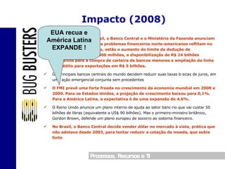 Outubro/2008 :  No Brasil, o Banco Central e o Ministério da Fazenda anunciam ações para evitar que os problemas financeiros norte-americanos reflitam no Brasil. Entre as medidas, estão o aumento do limite da dedução de compulsórios para R$ 300 milhões, a disponibilização de R$ 24 bilhões exclusivos para a compra de carteira de bancos menores e ampliação da linha de crédito para exportações em R$ 5 bilhões. Os principais bancos centrais do mundo decidem reduzir suas taxas básicas de juros, em uma ação emergencial conjunta sem precedentes O FMI prevê uma forte freada no crescimento da economia mundial em 2008 e 2009. Para os Estados Unidos, a projeção de crescimento baixou para 0,1%. Para a América Latina, a expectativa é de uma expansão de 4,6%. O Reino Unido anuncia um plano interno de ajuda ao setor bancário que vai custar 50 bilhões de libras (equivalente a US$ 90 bilhões). Mas o primeiro-ministro britânico, Gordon Brown, defende um plano europeu de socorro ao sistema financeiro. No Brasil, o Banco Central decide vender dólar no mercado à vista, prática que não adotava desde 2003, para tentar reduzir a cotação da moeda, que subia forte Impacto (2008) EUA recua e América Latina EXPANDE ! 
