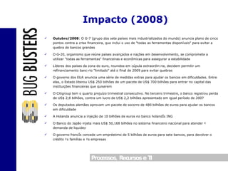 Outubro/2008 : O G-7 (grupo dos sete países mais industrializados do mundo) anuncia plano de cinco pontos contra a crise financeira, que inclui o uso de "todas as ferramentas disponíveis" para evitar a quebra de bancos grandes O G-20, organismo que reúne países avançados e nações em desenvolvimento, se compromete a utilizar "todas as ferramentas" financeiras e econômicas para assegurar a estabilidade Líderes dos países da zona do euro, reunidos em cúpula extraordinária, decidem permitir um refinanciamento bancário "limitado" até o final de 2009 para evitar quebras O governo dos EUA anuncia uma série de medidas extras para ajudar os bancos em dificuldades. Entre elas, o Estado liberou US$ 250 bilhões de um pacote de US$ 700 bilhões para entrar no capital das instituições financeiras que quiserem O Citigroup tem o quarto prejuízo trimestral consecutivo. No terceiro trimestre, o banco registrou perda de US$ 2,8 bilhões, contra um lucro de US$ 2,2 bilhões apresentado em igual período de 2007 Os deputados alemães aprovam um pacote de socorro de 480 bilhões de euros para ajudar os bancos em dificuldade A Holanda anuncia a injeção de 10 bilhões de euros no banco holandês ING O Banco do Japão injeta mais US$ 50,168 bilhões no sistema financeiro nacional para atender à demanda de liquidez O governo francês concede um empréstimo de 5 bilhões de euros para sete bancos, para devolver o crédito às famílias e às empresas Impacto (2008) 