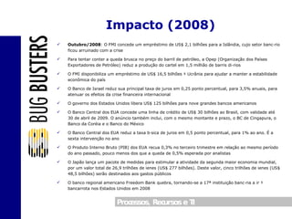 Outubro/2008 : O FMI concede um empréstimo de US$ 2,1 bilhões para a Islândia, cujo setor bancário ficou arruinado com a crise Para tentar conter a queda brusca no preço do barril de petróleo, a Opep (Organização dos Países Exportadores de Petróleo) reduz a produção do cartel em 1,5 milhão de barris diários O FMI disponibiliza um empréstimo de US$ 16,5 bilhões à Ucrânia para ajudar a manter a estabilidade econômica do país O Banco de Israel reduz sua principal taxa de juros em 0,25 ponto percentual, para 3,5% anuais, para atenuar os efeitos da crise financeira internacional O governo dos Estados Unidos libera US$ 125 bilhões para nove grandes bancos americanos O Banco Central dos EUA concede uma linha de crédito de US$ 30 bilhões ao Brasil, com validade até 30 de abril de 2009. O anúncio também inclui, com o mesmo montante e prazo, o BC de Cingapura, o Banco da Coréia e o Banco do México O Banco Central dos EUA reduz a taxa básica de juros em 0,5 ponto percentual, para 1% ao ano. É a sexta intervenção no ano O Produto Interno Bruto (PIB) dos EUA recua 0,3% no terceiro trimestre em relação ao mesmo período do ano passado, pouco menos dos que a queda de 0,5% esperada por analistas O Japão lança um pacote de medidas para estimular a atividade da segunda maior economia mundial, por um valor total de 26,9 trilhões de ienes (US$ 277 bilhões). Deste valor, cinco trilhões de ienes (US$ 48,5 bilhões) serão destinados aos gastos públicos O banco regional americano Freedom Bank quebra, tornando-se a 17ª instituição bancária a ir à bancarrota nos Estados Unidos em 2008  Impacto (2008) 