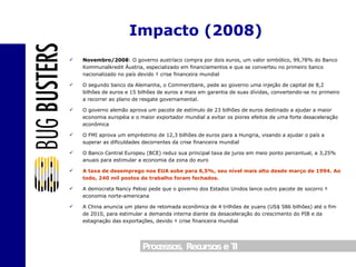 Novembro/2008 : O governo austríaco compra por dois euros, um valor simbólico, 99,78% do Banco Kommunalkredit Áustria, especializado em financiamentos e que se converteu no primeiro banco nacionalizado no país devido à crise financeira mundial O segundo banco da Alemanha, o Commerzbank, pede ao governo uma injeção de capital de 8,2 bilhões de euros e 15 bilhões de euros a mais em garantia de suas dívidas, convertendo-se no primeiro a recorrer ao plano de resgate governamental. O governo alemão aprova um pacote de estímulo de 23 bilhões de euros destinado a ajudar a maior economia européia e o maior exportador mundial a evitar os piores efeitos de uma forte desaceleração econômica O FMI aprova um empréstimo de 12,3 bilhões de euros para a Hungria, visando a ajudar o país a superar as dificuldades decorrentes da crise financeira mundial O Banco Central Europeu (BCE) reduz sua principal taxa de juros em meio ponto percentual, a 3,25% anuais para estimular a economia da zona do euro A taxa de desemprego nos EUA sobe para 6,5%, seu nível mais alto desde março de 1994. Ao todo, 240 mil postos de trabalho foram fechados. A democrata Nancy Pelosi pede que o governo dos Estados Unidos lance outro pacote de socorro à economia norte-americana A China anuncia um plano de retomada econômica de 4 trilhões de yuans (US$ 586 bilhões) até o fim de 2010, para estimular a demanda interna diante da desaceleração do crescimento do PIB e da estagnação das exportações, devido à crise financeira mundial Impacto (2008) 