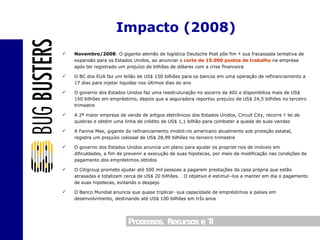 Novembro/2008 : O gigante alemão de logística Deutsche Post põe fim à sua fracassada tentativa de expansão para os Estados Unidos, ao anunciar o  corte de 15.000 postos de trabalho  na empresa após ter registrado um prejuízo de bilhões de dólares com a crise financeira O BC dos EUA faz um leilão de US$ 150 bilhões para os bancos em uma operação de refinanciamento a 17 dias para injetar liquidez nos últimos dias do ano O governo dos Estados Unidos faz uma reestruturação no socorro da AIG e disponibiliza mais de US$ 150 bilhões em empréstimo, depois que a seguradora reportou prejuízo de US$ 24,5 bilhões no terceiro trimestre A 2ª maior empresa de venda de artigos eletrônicos dos Estados Unidos, Circuit City, recorre à lei de quebras e obtém uma linha de crédito de US$ 1,1 bilhão para combater a queda de suas vendas A Fannie Mae, gigante do refinanciamento imobiliário americano atualmente sob proteção estatal, registra um prejuízo colossal de US$ 28,99 bilhões no terceiro trimestre O governo dos Estados Unidos anuncia um plano para ajudar os proprietários de imóveis em dificuldades, a fim de prevenir a execução de suas hipotecas, por meio da modificação nas condições de pagamento dos empréstimos obtidos O Citigroup promete ajudar até 500 mil pessoas a pagarem prestações da casa própria que estão atrasadas e totalizam cerca de US$ 20 bilhões. . O objetivo é estimulá-los a manter em dia o pagamento de suas hipotecas, evitando o despejo O Banco Mundial anuncia que quase triplicará sua capacidade de empréstimos a países em desenvolvimento, destinando até US$ 100 bilhões em três anos Impacto (2008) 