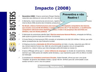 Novembro/2008 : O banco americano Morgan Stanley inicia as atividades como banco comercial reduzindo seus efetivos em cerca de 10% em várias de suas atividades A Alemanha, maior economia da zona do euro, registrou uma recessão técnica pela redução do Produto Interno Bruto (PIB) durante dois trimestres consecutivos No Brasil, o Banco Central anuncia uma nova medida no depósito compulsório dos bancos, que envolve cerca de R$ 40 bilhões. A partir do próximo dia 1º de dezembro, o recolhimento compulsório adicional sobre depósitos a prazo, à vista e de poupança não será feito em dinheiro, mas em títulos públicos O fabricante de automóveis alemão Opel,  filial da americana General Motors , ameaçado de falência, pede ajuda ao governo local para continuar funcionando O Fundo Monetário Internacional (FMI) concede um empréstimo de US$ 518 milhões à Sérvia, que sofre sérias conseqüências da crise financeira mundial O Citigroup anuncia a  demissão de 50 mil funcionários  em todo o mundo, reduzindo para 300 mil seu número total de funcionários. Além de uma diminuição de gastos e de um enxugamento orçamentário, o banco indicou que mais empregos serão eliminados se necessário O banco JPMorgan afirma que irá  cortar milhares de empregos  na divisão de investimentos. Analistas estimam que 3.000 postos de trabalho serão fechados, o que representa quase 10% do efetivo mundial da instituição O presidente da  montadora americana Chrysler , Robert Nardelli, afirma que sem uma ajuda "imediata" do governo dos Estados Unidos, o grupo não terá dinheiro para dar continuidade a suas tarefas normais e corre o risco de quebrar Impacto (2008) Preventivo e não Reativo ! 