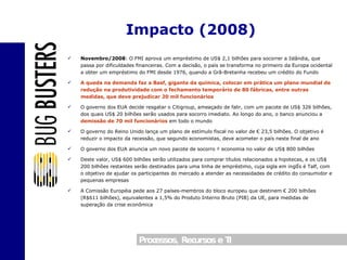 Novembro/2008 : O FMI aprova um empréstimo de US$ 2,1 bilhões para socorrer a Islândia, que passa por dificuldades financeiras. Com a decisão, o país se transforma no primeiro da Europa ocidental a obter um empréstimo do FMI desde 1976, quando a Grã-Bretanha recebeu um crédito do Fundo A queda na demanda faz a Basf, gigante da química, colocar em prática um plano mundial de redução na produtividade com o fechamento temporário de 80 fábricas, entre outras medidas, que deve prejudicar 20 mil funcionários O governo dos EUA decide resgatar o Citigroup, ameaçado de falir, com um pacote de US$ 326 bilhões, dos quais US$ 20 bilhões serão usados para socorro imediato. Ao longo do ano, o banco anunciou a  demissão de 70 mil funcionários  em todo o mundo O governo do Reino Unido lança um plano de estímulo fiscal no valor de € 23,5 bilhões. O objetivo é reduzir o impacto da recessão, que segundo economistas, deve acometer o país neste final de ano O governo dos EUA anuncia um novo pacote de socorro à economia no valor de US$ 800 bilhões Deste valor, US$ 600 bilhões serão utilizados para comprar títulos relacionados a hipotecas, e os US$ 200 bilhões restantes serão destinados para uma linha de empréstimo, cuja sigla em inglês é Talf, com o objetivo de ajudar os participantes do mercado a atender as necessidades de crédito do consumidor e pequenas empresas A Comissão Européia pede aos 27 países-membros do bloco europeu que destinem € 200 bilhões (R$611 bilhões), equivalentes a 1,5% do Produto Interno Bruto (PIB) da UE, para medidas de superação da crise econômica Impacto (2008) 