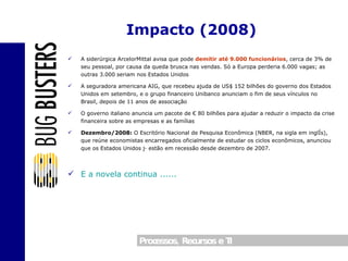 A siderúrgica ArcelorMittal avisa que pode  demitir até 9.000 funcionários , cerca de 3% de seu pessoal, por causa da queda brusca nas vendas. Só a Europa perderia 6.000 vagas; as outras 3.000 seriam nos Estados Unidos A seguradora americana AIG, que recebeu ajuda de US$ 152 bilhões do governo dos Estados Unidos em setembro, e o grupo financeiro Unibanco anunciam o fim de seus vínculos no Brasil, depois de 11 anos de associação O governo italiano anuncia um pacote de € 80 bilhões para ajudar a reduzir o impacto da crise financeira sobre as empresas e as famílias Dezembro/2008:  O Escritório Nacional de Pesquisa Econômica (NBER, na sigla em inglês), que reúne economistas encarregados oficialmente de estudar os ciclos econômicos, anunciou que os Estados Unidos já estão em recessão desde dezembro de 2007. E a novela continua ...... Impacto (2008) 