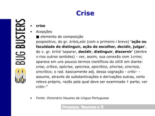 crise Acepções ■ elemento de composição  pospositivo, do gr.  krísis,eós  (com o primeiro  i  breve)  'ação ou faculdade de distinguir, ação de escolher,   decidir, julgar ', do v. gr.  krínó  'separar,  decidir ,  distinguir ,  discernir ' (dentre vários outros sentidos) - ver, assim, sua conexão com 1 crino ; aparece em uns poucos termos científicos do sXIX em diante:  crise ,  crítico ,  epícrise ,  epicrisia ,  epicrítico ,  síncrise ,  sincrisia ,  sincrítico ; o rad. basicamente adj. dessa cognação -  critic-  - assume, através de substantivações e derivações outras, certo relevo próprio, razão pela qual deve ser examinado à parte; ver  critic-” Fonte: Dicionário Houaiss da Língua Portuguesa Crise 