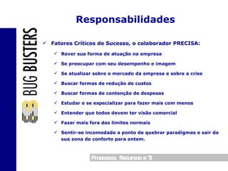 Fatores Críticos de Sucesso, o colaborador PRECISA: Rever sua forma de atuação na empresa Se preocupar com seu desempenho e imagem Se atualizar sobre o mercado da empresa e sobre a crise Buscar formas de redução de custos Buscar formas de contenção de despesas Estudar e se especializar para fazer mais com menos Entender que todos devem ter visão comercial Fazer mais fora dos limites normais Sentir-se incomodado a ponto de quebrar paradigmas e sair da sua zona de conforto para ontem. Responsabilidades 