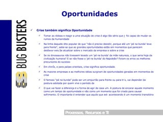 Crise também significa Oportunidade Tomar as rédeas e reagir a uma situação de crise é algo tão sério que já foi capaz de mudar os rumos da humanidade Na linha daquele dito popular de que "não é preciso desistir, porque até um 'pé na bunda' leva para frente", sabe-se que as grandes oportunidades estão em momentos que parecem desfavoráveis.Se atualizar sobre o mercado da empresa e sobre a crise Se os dinossauros não tivessem levado um 'pé na bunda' da mãe natureza, o que seria hoje da civilização humana? E se não fosse o 'pé na bunda' do Napoleão? Foram os erros os melhores precursores do sucesso Em chinês, e para países orientais, crise significa oportunidade. As maiores empresas e as melhores idéias surgiram de oportunidades geradas em momentos de crise O famoso "pé na bunda" pode ser um empurrão para frente ou para trás, vai depender da postura adotada por quem vive o período de  O que vai fazer a diferença é a forma de agir de casa um. A postura de encarar aquele momento como um tempo de oportunidade e não como um momento que foi criado para causar sofrimento. O importante é entender que aquilo que está acontecendo é um momento transitório Oportunidades 