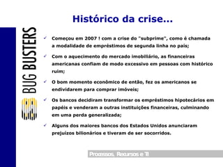 Começou em 2007 ! com a crise do "subprime", como é chamada a modalidade de empréstimos de segunda linha no país; Com o aquecimento do mercado imobiliário, as financeiras americanas confiam de modo excessivo em pessoas com histórico ruim; O bom momento econômico de então, fez os americanos se endividarem para comprar imóveis; Os bancos decidiram transformar os empréstimos hipotecários em papéis e venderam a outras instituições financeiras, culminando em uma perda generalizada; Alguns dos maiores bancos dos Estados Unidos anunciaram prejuízos bilionários e tiveram de ser socorridos. Histórico da crise... 