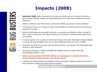 Setembro/2008 :  Após a liberação do Fed para se transformar em um banco comercial, o banco Morgan Stanley congelou as negociações para uma fusão com o também americano Wachovia O banco britânico Lloyd TSB compra o concorrente HBOS, que estava à beira da falência O Fed volta a intervir no mercado e injeta US$ 20 bilhões no sistema financeiro do país para aumentar a liquidez Diante da dificuldade de aprovação do pacote, o presidente dos Estados Unidos, George W. Bush, utiliza um discurso mais rígido e afirma que a economia norte-americana pode entrar em recessão A crise se agrava com a quebra do sexto maior banco americano, Washington Mutual (WaMu), e a venda de suas atividades bancárias ao banco JPMorgan Chase por US$ 1,9 bilhão Congresso dos EUA fecha acordo sobre pacote econômico, que liberaria US$ 700 bilhões para socorrer o setor financeiro Dois bancos europeus, o britânico Bradford & Bingley e parte do belga Fortis, são nacionalizados devido à crise Sadia anuncia perdas de R$ 760 milhões com operações no mercado financeiro. Aracruz também admite perdas, mas não diz quanto A Câmara de Representantes dos Estados Unidos surpreende e rejeita o pacote de socorro ao setor financeiro, apesar de acordo prévio anunciado Impacto (2008) 