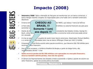 Setembro/2008 :  Após a liberação do Fed para se transformar em um banco comercial, o banco Morgan Stanley congelou as negociações para uma fusão com o também americano Wachovia O banco britânico Lloyd TSB compra o concorrente HBOS, que estava à beira da falência O Fed volta a intervir no mercado e injeta US$ 20 bilhões no sistema financeiro do país para aumentar a liquidez Diante da dificuldade de aprovação do pacote, o presidente dos Estados Unidos, George W. Bush, utiliza um discurso mais rígido e afirma que a economia norte-americana pode entrar em recessão A crise se agrava com a quebra do sexto maior banco americano, Washington Mutual (WaMu), e a venda de suas atividades bancárias ao banco JPMorgan Chase por US$ 1,9 bilhão Congresso dos EUA fecha acordo sobre pacote econômico, que liberaria US$ 700 bilhões para socorrer o setor financeiro Dois bancos europeus, o britânico Bradford & Bingley e parte do belga Fortis, são nacionalizados devido à crise Sadia anuncia perdas de R$ 760 milhões com operações no mercado financeiro. Aracruz também admite perdas, mas não diz quanto A Câmara de Representantes dos Estados Unidos surpreende e rejeita o pacote de socorro ao setor financeiro, apesar de acordo prévio anunciado Impacto (2008) CHEGOU AO BRASIL !!! Somente 1 (um) ano depois !!! 