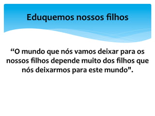 “O	
  mundo	
  que	
  nós	
  vamos	
  deixar	
  para	
  os	
  
nossos	
  ﬁlhos	
  depende	
  muito	
  dos	
  ﬁlhos	
  que	
  
nós	
  deixarmos	
  para	
  este	
  mundo".	
  
Eduquemos	
  nossos	
  ﬁlhos	
  
“	
  
 